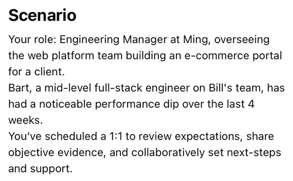 Ming’s scenario brief. “Your role: Engineering Manager at Ming, overseeing the web platform team building an e-commerce portal for a client. Bart, a mid-level full-stack engineer on Bill’s team, has had a noticeable performance dip over the last 4 weeks. You’ve scheduled a 1:1 to review expectations, share objective evidence, and collaboratively set next-steps and support.”
